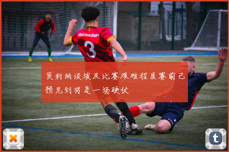 莫利纳谈埃及比赛艰难程度赛前已预见到将是一场硬仗