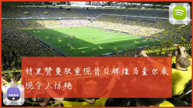 特里赞曼联重现昔日辉煌马奎尔表现令人惊艳