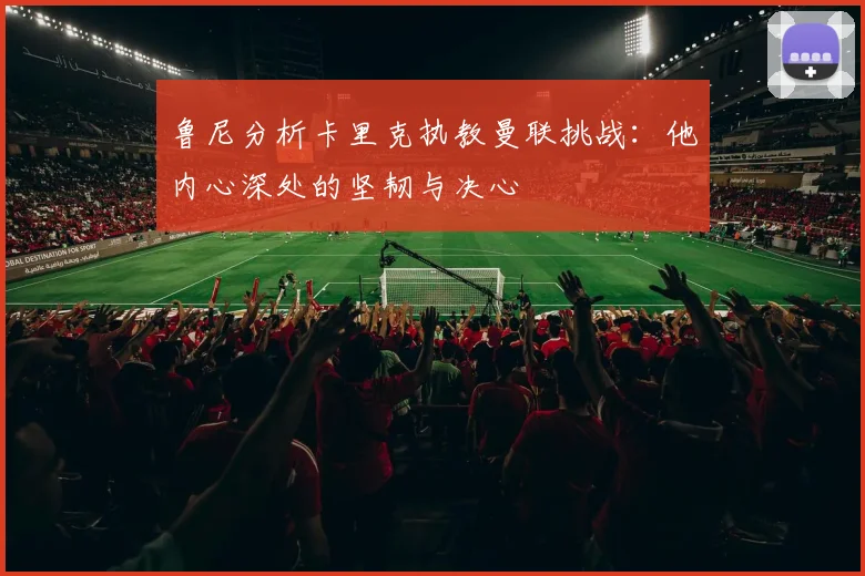 鲁尼分析卡里克执教曼联挑战：他内心深处的坚韧与决心