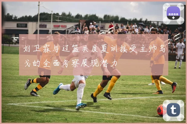 刘卫霖与辽篮共度夏训接受主帅乌戈的全面考察展现潜力