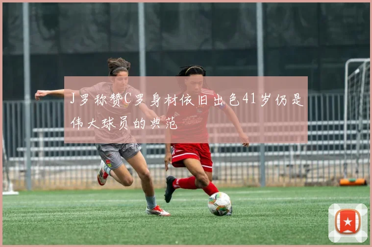 J罗称赞C罗身材依旧出色41岁仍是伟大球员的典范