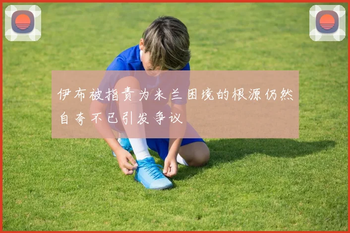 伊布被指责为米兰困境的根源仍然自夸不已引发争议