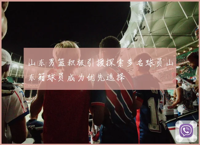 山东男篮积极引援探索多名球员山东籍球员成为优先选择