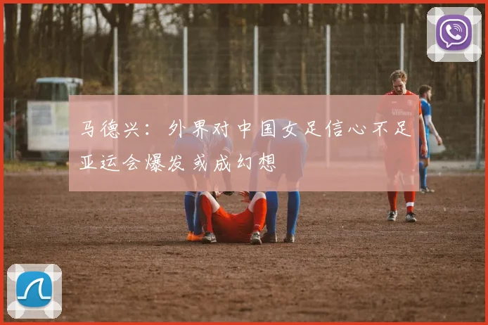 马德兴：外界对中国女足信心不足亚运会爆发或成幻想