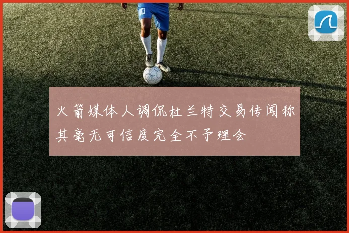 火箭媒体人调侃杜兰特交易传闻称其毫无可信度完全不予理会