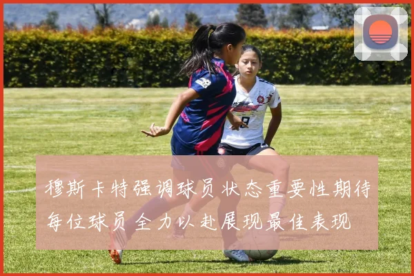 穆斯卡特强调球员状态重要性期待每位球员全力以赴展现最佳表现