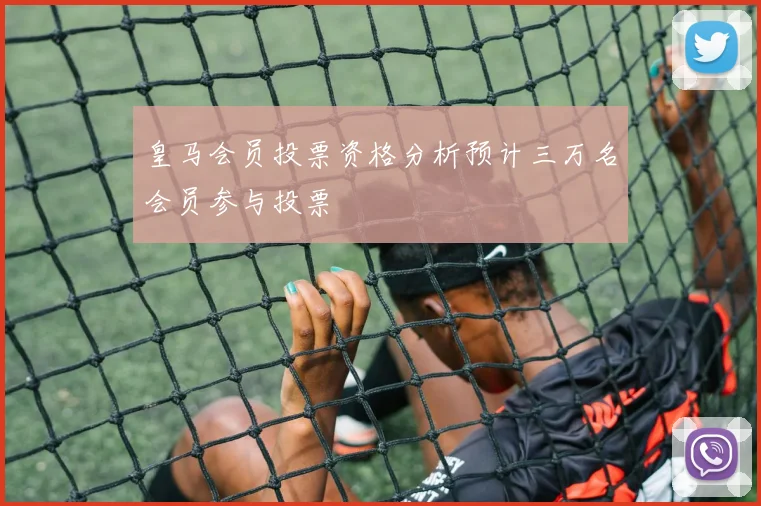 皇马会员投票资格分析预计三万名会员参与投票
